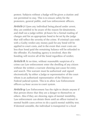 PAGE 3
protest. Subjects without a badge will be given a citation and
not permitted to stay. This is to ensure safety for the
protesters, general public, and Law enforcement officers.
Article 7: Upon any individual being placed under arrest,
they are entitled to be aware of the reason for detainment,
and shall see a judge within 36 hours for a formal reading of
charges and for an appropriate bond to be set by the judge
that will reflect the severity of the crime. If criminal case ends
with a Guilty verdict any money paid for any bond will be
applied to court costs, and in the event that court costs are
less than bond paid the remaining balance will be refunded to
the offender. If a bonding agency is involved, then the
bonding will receive all of the bond regardless of verdict.
Article 8: At no time, without reasonable suspicion of a
crime can Law enforcement enter the dwelling of any citizen
without the written a warrant showing just cause for entry
and search. This warrant must be authorized and signed
electronically by either a Judge or representative of the court
whom is an authorized representative of the District or
Federal judicial system. This is to allow Law Enforcement
officers 24-hour access to court system.
Article 9: Law Enforcement has the right to detain anyone if
that person shows that they are a danger to themselves or
others. Also if they are showing signs of mental instability.
Law enforcement can detain them until an officer trained in
mental health cases arrives to do a quick mental stability test.
If deemed unstable, the individual is transported to a local
 