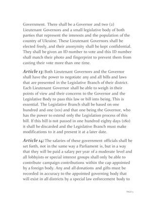 PAGE 5
Government. There shall be a Governor and two (2)
Lieutenant Governors and a small legislative body of both
parties that represent the interests and the population of the
country of Ukraine. These Lieutenant Governors shall be
elected freely, and their anonymity shall be kept confidential.
They shall be given an ID number to vote and this ID number
shall match their photo and fingerprint to prevent them from
casting their vote more than one time.
Article 13: Both Lieutenant Governors and the Governor
shall have the power to negotiate any and all bills and laws
that are presented in the Legislative Branch of their district.
Each Lieutenant Governor shall be able to weigh in their
points of view and their concerns to the Governor and the
Legislative Body to pass this law or bill into being. This is
essential. The Legislative Branch shall be based on one
hundred and one (101) and that one being the Governor, who
has the power to extend only the Legislation process of this
bill. If this bill is not passed in one hundred eighty days (180)
it shall be discarded and the Legislative Branch must make
modifications to it and present it at a later date.
Article 14:The salaries of these government officials shall be
set forth, not in the same way a Parliament is, but in a way
that they will be paid a salary per year of a moderate level and
all lobbyists or special interest groups shall only be able to
contribute campaign contributions within the cap appointed
by a foreign body. Any and all donations and gifts must be
recorded in accuracy to the appointed governing body that
will exist in all districts by a special law enforcement body to
 