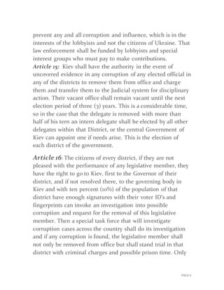 PAGE 6
prevent any and all corruption and influence, which is in the
interests of the lobbyists and not the citizens of Ukraine. That
law enforcement shall be funded by lobbyists and special
interest groups who must pay to make contributions.
Article 15: Kiev shall have the authority in the event of
uncovered evidence in any corruption of any elected official in
any of the districts to remove them from office and charge
them and transfer them to the Judicial system for disciplinary
action. Their vacant office shall remain vacant until the next
election period of three (3) years. This is a considerable time,
so in the case that the delegate is removed with more than
half of his tern an intern delegate shall be elected by all other
delegates within that District, or the central Government of
Kiev can appoint one if needs arise. This is the election of
each district of the government.
Article 16: The citizens of every district, if they are not
pleased with the performance of any legislative member, they
have the right to go to Kiev, first to the Governor of their
district, and if not resolved there, to the governing body in
Kiev and with ten percent (10%) of the population of that
district have enough signatures with their voter ID’s and
fingerprints can invoke an investigation into possible
corruption and request for the removal of this legislative
member. Then a special task force that will investigate
corruption cases across the country shall do its investigation
and if any corruption is found, the legislative member shall
not only be removed from office but shall stand trial in that
district with criminal charges and possible prison time. Only
 