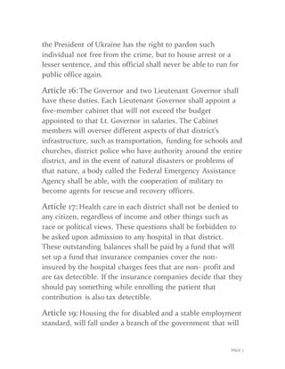 PAGE 7
the President of Ukraine has the right to pardon such
individual not free from the crime, but to house arrest or a
lesser sentence, and this official shall never be able to run for
public office again.
Article 16: The Governor and two Lieutenant Governor shall
have these duties. Each Lieutenant Governor shall appoint a
five-member cabinet that will not exceed the budget
appointed to that Lt. Governor in salaries. The Cabinet
members will oversee different aspects of that district’s
infrastructure, such as transportation, funding for schools and
churches, district police who have authority around the entire
district, and in the event of natural disasters or problems of
that nature, a body called the Federal Emergency Assistance
Agency shall be able, with the cooperation of military to
become agents for rescue and recovery officers.
Article 17: Health care in each district shall not be denied to
any citizen, regardless of income and other things such as
race or political views. These questions shall be forbidden to
be asked upon admission to any hospital in that district.
These outstanding balances shall be paid by a fund that will
set up a fund that insurance companies cover the non-
insured by the hospital charges fees that are non- profit and
are tax detectible. If the insurance companies decide that they
should pay something while enrolling the patient that
contribution is also tax detectible.
Article 19: Housing the for disabled and a stable employment
standard, will fall under a branch of the government that will
 