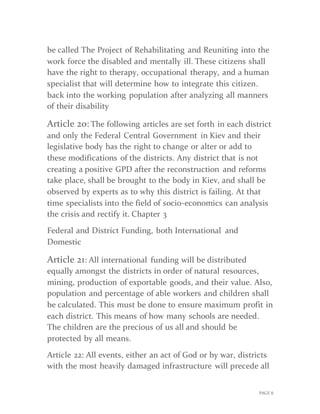 PAGE 8
be called The Project of Rehabilitating and Reuniting into the
work force the disabled and mentally ill. These citizens shall
have the right to therapy, occupational therapy, and a human
specialist that will determine how to integrate this citizen.
back into the working population after analyzing all manners
of their disability
Article 20: The following articles are set forth in each district
and only the Federal Central Government in Kiev and their
legislative body has the right to change or alter or add to
these modifications of the districts. Any district that is not
creating a positive GPD after the reconstruction and reforms
take place, shall be brought to the body in Kiev, and shall be
observed by experts as to why this district is failing. At that
time specialists int0 the field of socio-economics can analysis
the crisis and rectify it. Chapter 3
Federal and District Funding, both International and
Domestic
Article 21: All international funding will be distributed
equally amongst the districts in order of natural resources,
mining, production of exportable goods, and their value. Also,
population and percentage of able workers and children shall
be calculated. This must be done to ensure maximum profit in
each district. This means of how many schools are needed.
The children are the precious of us all and should be
protected by all means.
Article 22: All events, either an act of God or by war, districts
with the most heavily damaged infrastructure will precede all
 