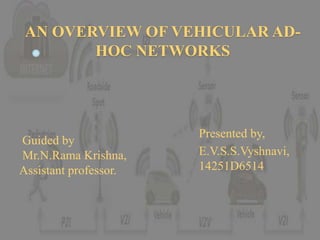 AN OVERVIEW OF VEHICULAR AD-
HOC NETWORKS
Presented by,
E.V.S.S.Vyshnavi,
14251D6514
Guided by
Mr.N.Rama Krishna,
Assistant professor.
 