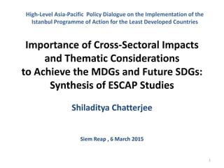Importance of Cross-Sectoral Impacts
and Thematic Considerations
to Achieve the MDGs and Future SDGs:
Synthesis of ESCAP Studies
Shiladitya Chatterjee
Siem Reap , 6 March 2015
1
High-Level Asia-Pacific Policy Dialogue on the Implementation of the
Istanbul Programme of Action for the Least Developed Countries
 