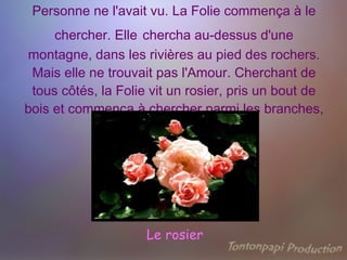 Personne ne l'avait vu. La Folie commença à le chercher. Elle   chercha au-dessus d'une montagne, dans les rivières au pied des rochers. Mais elle ne trouvait pas l'Amour. Cherchant de tous côtés, la Folie vit un rosier, pris un bout de bois et commença à chercher parmi les branches, Le rosier 