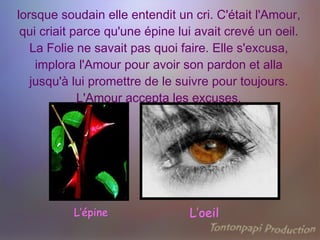 lorsque soudain elle entendit un cri. C'était l'Amour, qui criait parce qu'une épine lui avait crevé un oeil. La Folie ne savait pas quoi faire. Elle s'excusa, implora l'Amour pour avoir son pardon et alla jusqu'à lui promettre de le suivre pour toujours. L'Amour accepta les excuses. L’épine L’oeil 