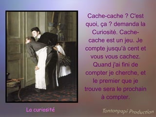 Cache-cache ? C'est quoi, ça ? demanda la Curiosité. Cache-cache est un jeu. Je compte jusqu'à cent et vous vous cachez. Quand j'ai fini de compter je cherche, et le premier que je trouve sera le prochain à compter. La curiosité 
