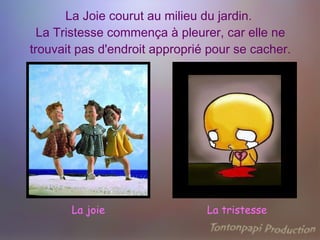 La Joie courut au milieu du jardin.  La Tristesse commença à pleurer, car elle ne trouvait pas d'endroit approprié pour se cacher. La joie La tristesse 