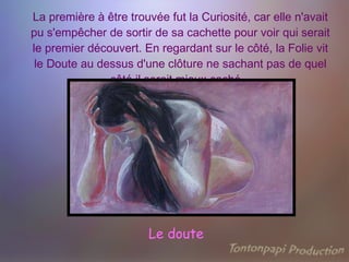 La première à être trouvée fut la Curiosité, car elle n'avait pu s'empêcher de sortir de sa cachette pour voir qui serait le premier découvert. En regardant sur le côté, la Folie vit le Doute au dessus d'une clôture ne sachant pas de quel côté il serait mieux caché .   Le doute 