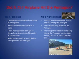 Did A 757 Airplane Hit the Pentagon?Yes a Plane Did The hole in the pentagon fits the size of an airplaneInside the debris were parts of a planeThere was significant damage to lightpoles and cars in the flightpath of the airplaneMany eyewitnesses account seeing an airplane hit the PentagonNo a Plane did notThere is no video evidence that an airplane hitting the pentagonThere are no wing marks on the PentagonThe only public video of something hitting the Pentagon has the date September 12th at the bottom left corner.