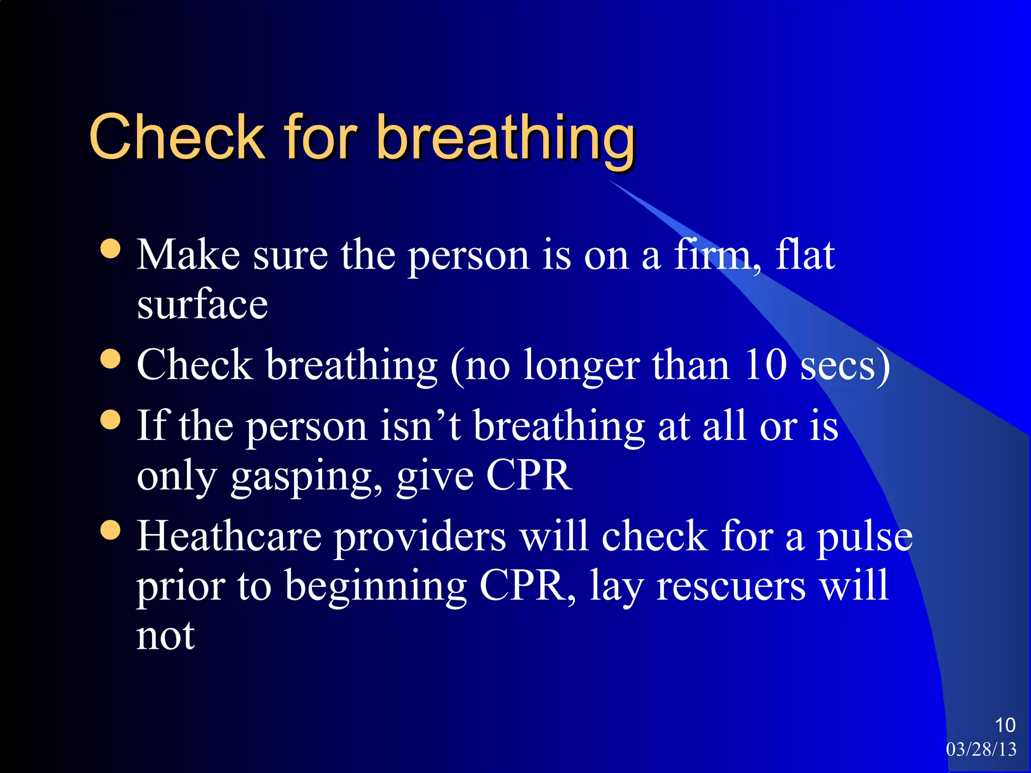 Check for breathing
 Make   sure the person is on a firm, flat
  surface
 Check breathing (no longer than 10 secs)
 If the person isn’t breathing at all or is
  only gasping, give CPR
 Heathcare providers will check for a pulse
  prior to beginning CPR, lay rescuers will
  not
                                                    10
                                               03/28/13
 