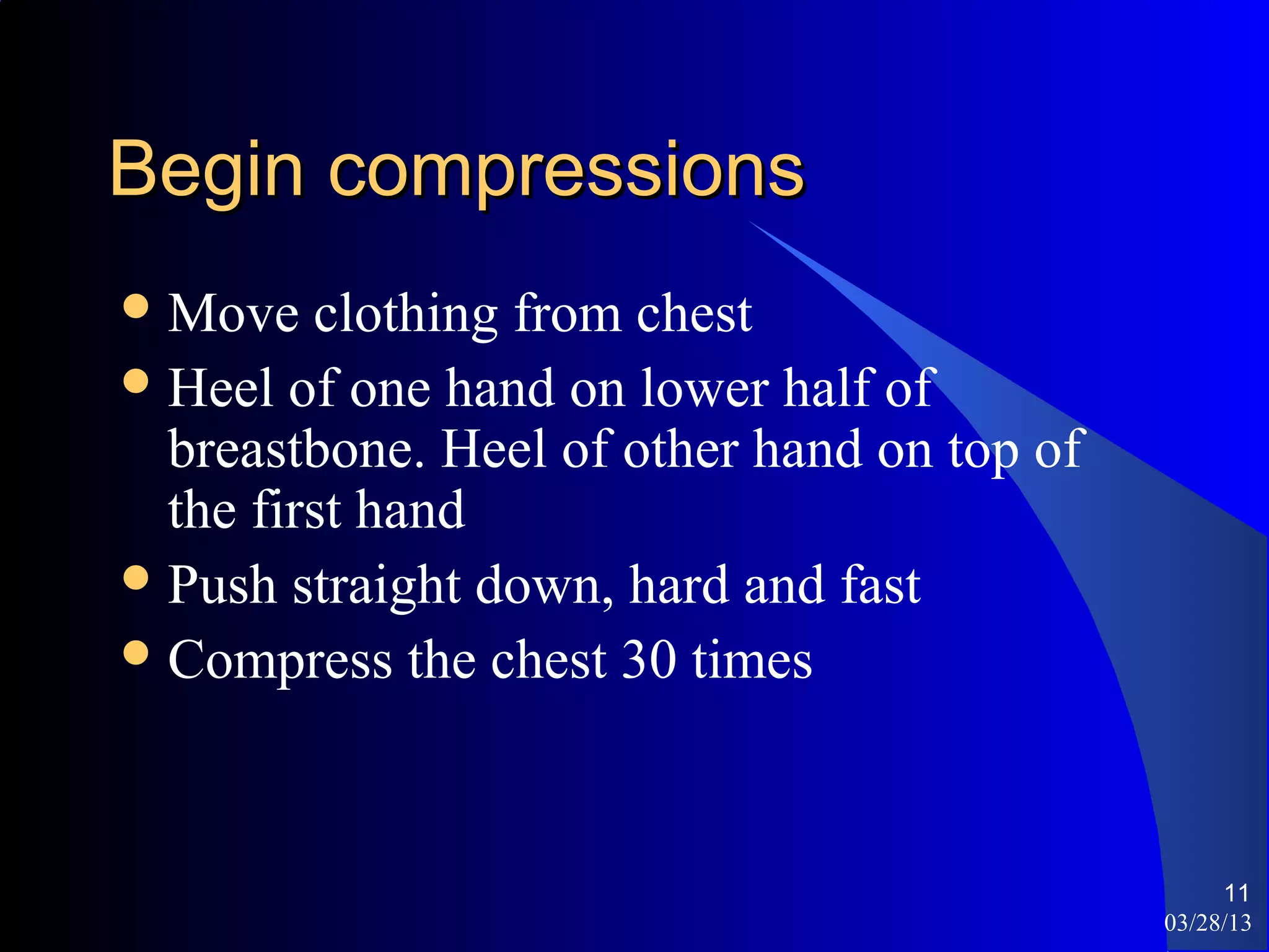 Begin compressions
 Move   clothing from chest
 Heel of one hand on lower half of
  breastbone. Heel of other hand on top of
  the first hand
 Push straight down, hard and fast
 Compress the chest 30 times




                                                  11
                                             03/28/13
 