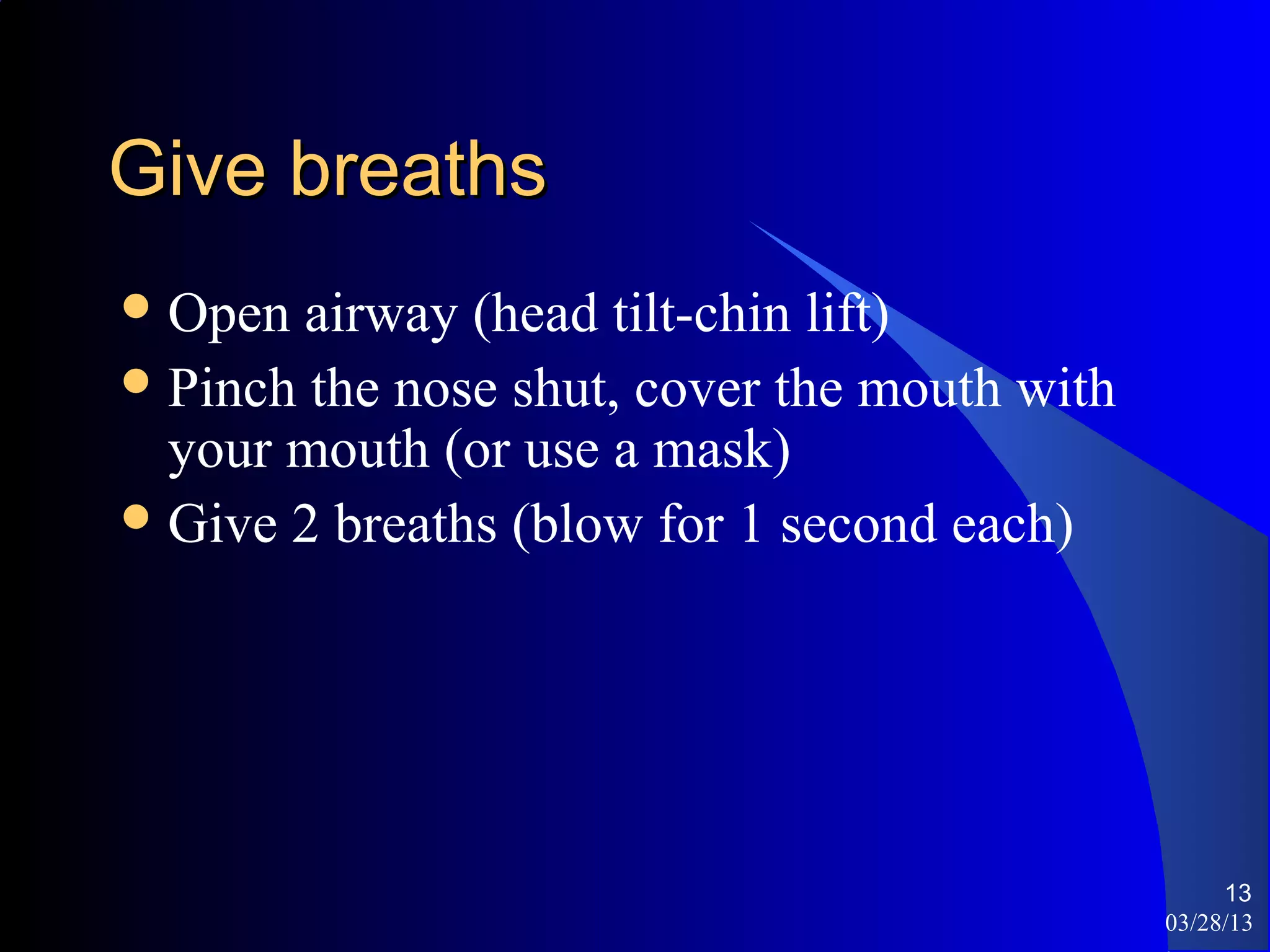 Give breaths
 Open  airway (head tilt-chin lift)
 Pinch the nose shut, cover the mouth with
  your mouth (or use a mask)
 Give 2 breaths (blow for 1 second each)




                                                   13
                                              03/28/13
 