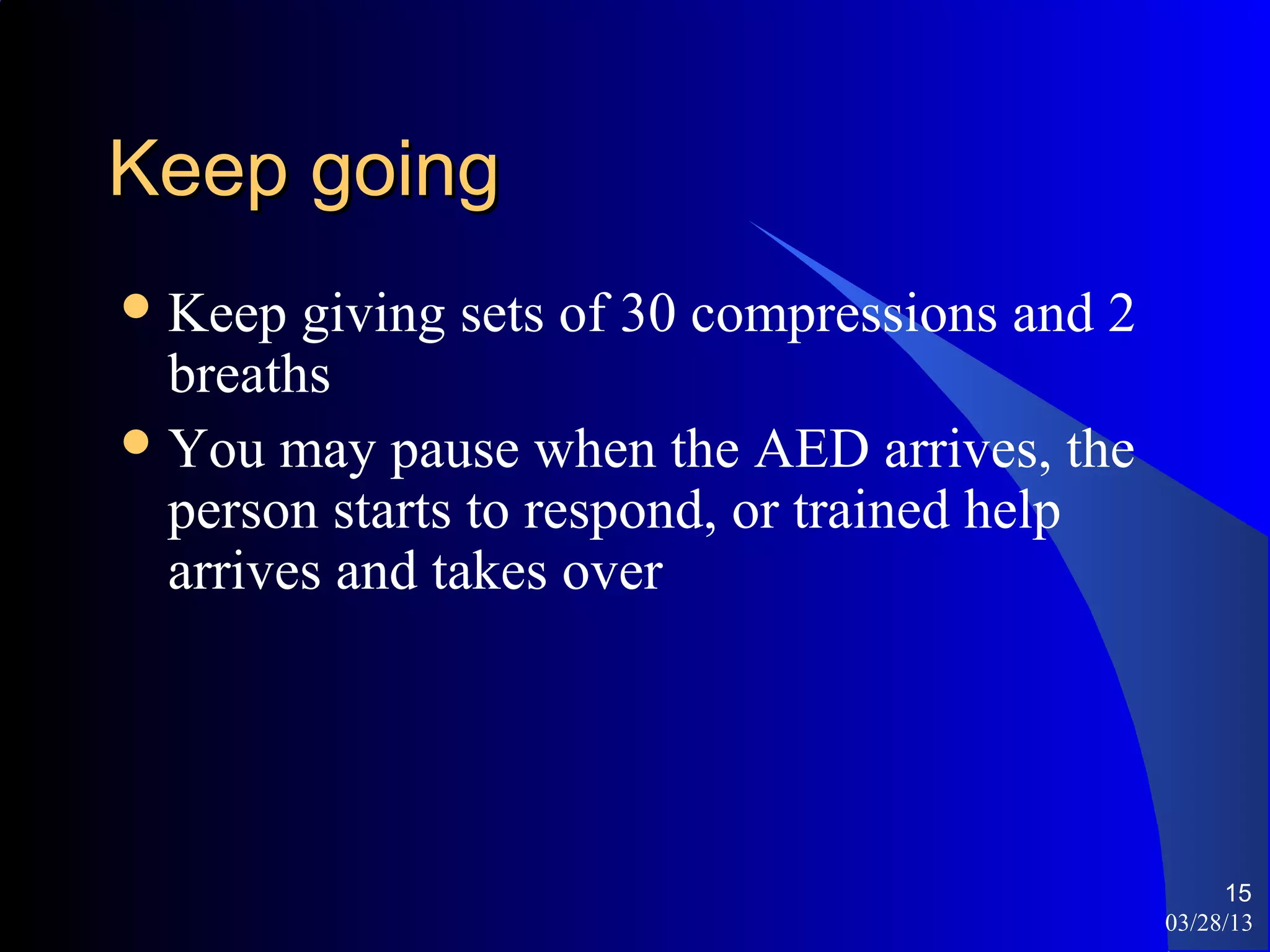 Keep going
 Keep  giving sets of 30 compressions and 2
  breaths
 You may pause when the AED arrives, the
  person starts to respond, or trained help
  arrives and takes over




                                                    15
                                               03/28/13
 