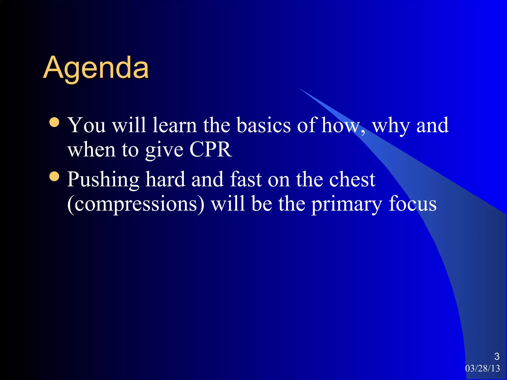 Agenda
 You will learn the basics of how, why and
  when to give CPR
 Pushing hard and fast on the chest
  (compressions) will be the primary focus




                                                     3
                                              03/28/13
 