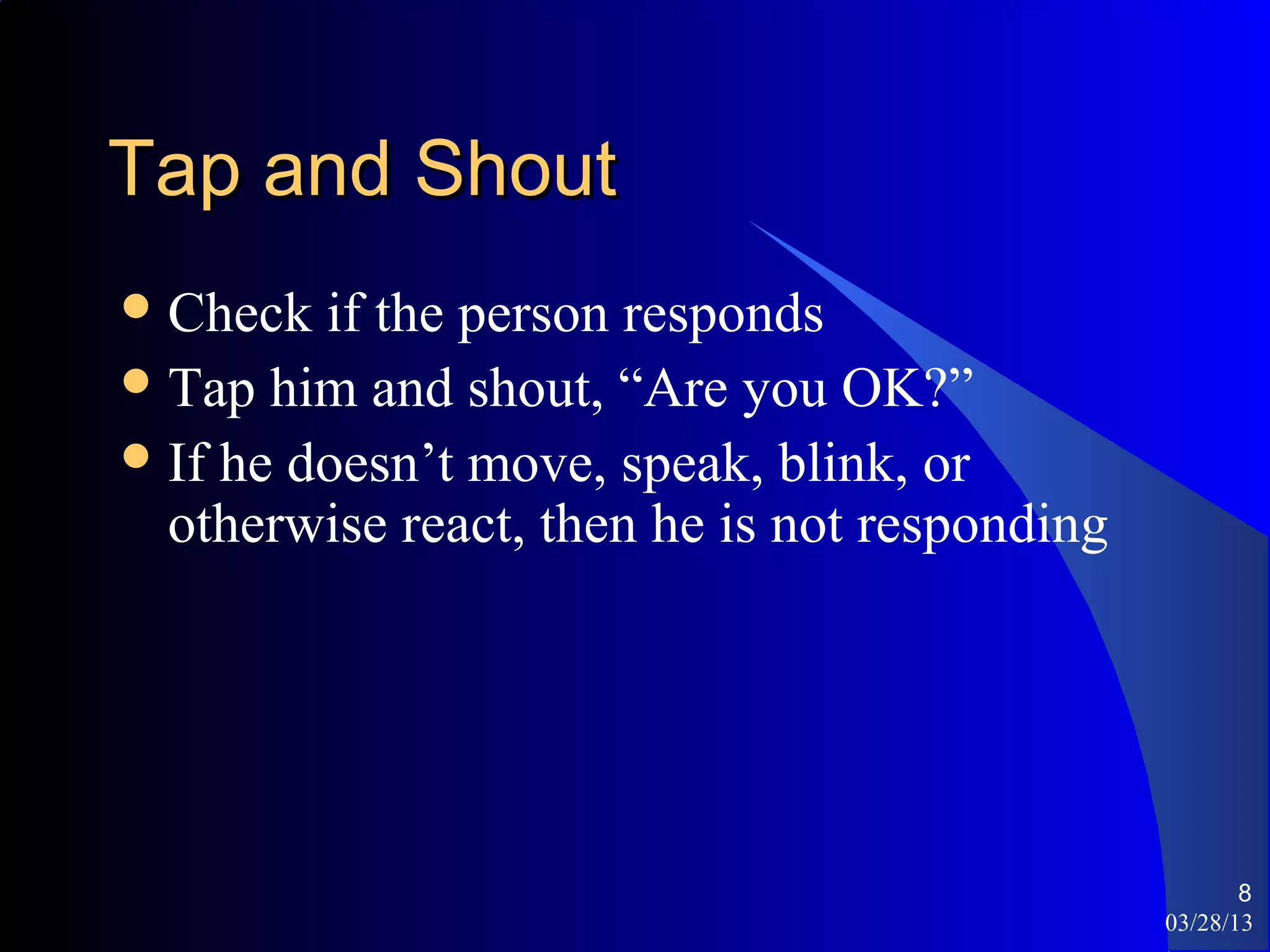 Tap and Shout
 Check  if the person responds
 Tap him and shout, “Are you OK?”
 If he doesn’t move, speak, blink, or
  otherwise react, then he is not responding




                                                      8
                                               03/28/13
 