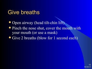 Give breaths
 Open  airway (head tilt-chin lift)
 Pinch the nose shut, cover the mouth with
  your mouth (or use a mask)
 Give 2 breaths (blow for 1 second each)




                                                   13
                                              03/28/13
 