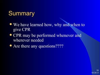 Summary
 We  have learned how, why and when to
  give CPR
 CPR may be performed whenever and
  wherever needed
 Are there any questions????




                                               19
                                          03/28/13
 