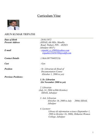 Curriculum Vitae 
ARUN KUMAR TRIPATHI 
Date of Birth :28/01/1972 
Present Address :XIDAS, 4th Mile, Mandla 
Road, Tlahari, PIN. - 482021 
Jabalpur (M.P.) 
E-mail : tripathi_a_t2003@yahoo.com 
tripathi123456789@rediff.com 
Contact Details :( Mob.09770405524) 
Cast : Gen 
Position : Sr. Librarian & Head of 
Documentation Centre 
(October 1, 2006 to yet) 
Previous Positions: 
1. Sr. Librarian 
(Ist November 2008 to yet) 
2. Librarian 
(July 14, 2004 to30th October) 
XIDAS, Jabalpur 
3. Astt. Librarian 
(October 16, 2000 to July 2004) XIDAS, 
Jabalpur 
4. Lecturer 
Library & information science (September 1, 
1998 to October 16, 2000), Hitkarini Women 
College, Jabalpur 
1 
 