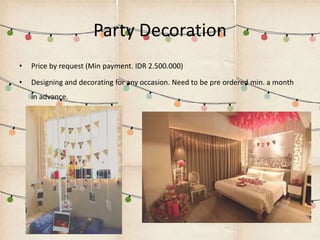 Party Decoration
• Price by request (Min payment. IDR 2.500.000)
• Designing and decorating for any occasion. Need to be pre ordered min. a month
in advance.
 