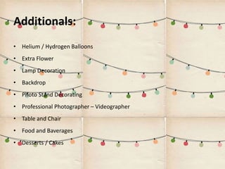 Additionals:
• Helium / Hydrogen Balloons
• Extra Flower
• Lamp Decoration
• Backdrop
• Photo Stand Decorating
• Professional Photographer – Videographer
• Table and Chair
• Food and Baverages
• Desserts / Cakes
 