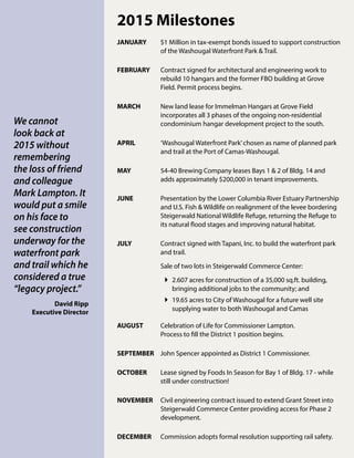 2015 Milestones
JANUARY	 $1 Million in tax-exempt bonds issued to support construction
of the Washougal Waterfront Park & Trail.
FEBRUARY	 Contract signed for architectural and engineering work to
rebuild 10 hangars and the former FBO building at Grove
Field. Permit process begins.
MARCH	 New land lease for Immelman Hangars at Grove Field 	
incorporates all 3 phases of the ongoing non-residential 	
condominium hangar development project to the south.
APRIL	 ‘Washougal Waterfront Park’chosen as name of planned park
and trail at the Port of Camas-Washougal.
MAY	 54-40 Brewing Company leases Bays 1 & 2 of Bldg. 14 and
adds approximately $200,000 in tenant improvements.
JUNE	 Presentation by the Lower Columbia River Estuary Partnership
and U.S. Fish & Wildlife on realignment of the levee bordering
Steigerwald National Wildlife Refuge, returning the Refuge to
its natural flood stages and improving natural habitat.
JULY	 Contract signed with Tapani, Inc. to build the waterfront park
and trail.
	 Sale of two lots in Steigerwald Commerce Center:
	2.607 acres for construction of a 35,000 sq.ft. building,
bringing additional jobs to the community; and
	19.65 acres to City of Washougal for a future well site
supplying water to both Washougal and Camas
AUGUST	 Celebration of Life for Commissioner Lampton.
	 Process to fill the District 1 position begins.
SEPTEMBER	 John Spencer appointed as District 1 Commissioner.
OCTOBER 	 Lease signed by Foods In Season for Bay 1 of Bldg. 17 - while
still under construction!
NOVEMBER 	 Civil engineering contract issued to extend Grant Street into
Steigerwald Commerce Center providing access for Phase 2
development.
DECEMBER 	 Commission adopts formal resolution supporting rail safety.
We cannot
look back at
2015 without
remembering
the loss of friend
and colleague
Mark Lampton. It
would put a smile
on his face to
see construction
underway for the
waterfront park
and trail which he
considered a true
“legacy project.”
David Ripp
Executive Director
 