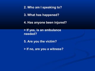 2. Who am I speaking to?
3. What has happened?
4. Has anyone been injured?
> If yes, is an ambulance
needed?
5. Are you th...