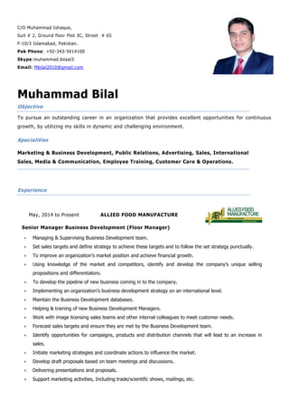 C/O Muhammad Ishaque,
Suit # 2, Ground floor Plot 3C, Street # 65
F-10/3 Islamabad, Pakistan.
Pak Phone: +92-343-5014100
Skype:muhammad.bilaal3
Email: Mbilal2010@gmail.com
Muhammad Bilal
Objective
To pursue an outstanding career in an organization that provides excellent opportunities for continuous
growth, by utilizing my skills in dynamic and challenging environment.
Specialities
Marketing & Business Development, Public Relations, Advertising, Sales, International
Sales, Media & Communication, Employee Training, Customer Care & Operations.
Experience
May, 2014 to Present ALLIED FOOD MANUFACTURE
Senior Manager Business Development (Floor Manager)
 Managing & Supervising Business Development team.
 Set sales targets and define strategy to achieve these targets and to follow the set strategy punctually.
 To improve an organization’s market position and achieve financial growth.
 Using knowledge of the market and competitors, identify and develop the company’s unique selling
propositions and differentiators.
 To develop the pipeline of new business coming in to the company.
 Implementing an organization's business development strategy on an international level.
 Maintain the Business Development databases.
 Helping & training of new Business Development Managers.
 Work with image licensing sales teams and other internal colleagues to meet customer needs.
 Forecast sales targets and ensure they are met by the Business Development team.
 Identify opportunities for campaigns, products and distribution channels that will lead to an increase in
sales.
 Initiate marketing strategies and coordinate actions to influence the market.
 Develop draft proposals based on team meetings and discussions.
 Delivering presentations and proposals.
 Support marketing activities, Including trade/scientific shows, mailings, etc.
 