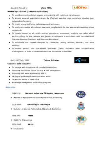 Jul, 2010-Nov, 2012 Ufone PTML
Marketing Executive (Customer Operations)
 To provide eminent customer services by interacting with customers via telephone.
 To achieve assigned quantitative targets by effectively exerting more control and direction over
individual performance.
 To exhibit strong & effective call management techniques.
 To resolve or escalate all customer issues and complaints to the next appropriate resolution group
consistently.
 To remain abreast on all current policies, procedures, promotions, products, and value added
services offered by the company and handle all customers in accordance with the established
Customer Handling Standards and Operating Procedures.
 To coordinate and support colleagues by conducting training sessions, seminars, and team
meetings.
 To escalate product and SOP related queries to Quality assurance team for clarification
of ambiguities, in order to disseminate accurate information to the team.
April, 2007-July, 2008 Telenor Pakistan
Customer Care Executive
 To manage walk-in customers & complaints resolution.
 Inventory distribution, record keeping & data management.
 Managing MNP leads & generating NPR'S.
 Setting up promotional stalls in different areas.
 Letters and emails to head office.
 Knowledge management and training programs.
Education
2008-2010 National University Of Modern Languages
 Masters in Mass Communication-Majors in PR & Advertising
2005-2007 University of the Punjab
 Bachelors in science-Mathematics, Statistics & Economics
2003-2005 FBISE
 HSSC-Pre-Engineering
2001-2003 FBISE
 SSC-Science
 