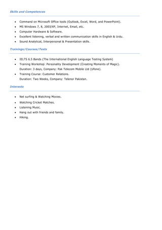 Skills and Competences
 Command on Microsoft Office tools (Outlook, Excel, Word, and PowerPoint).
 MS Windows 7, 8, 2003/XP, Internet, Email, etc.
 Computer Hardware & Software.
 Excellent listening, verbal and written communication skills in English & Urdu.
 Sound Analytical, Interpersonal & Presentation skills.
Trainings/Courses/Tests
 IELTS 6.5 Bands (The International English Language Testing System)
 Training Workshop: Personality Development (Creating Moments of Magic).
Duration: 3 days, Company: Pak Telecom Mobile Ltd (Ufone).
 Training Course: Customer Relations.
Duration: Two Weeks, Company: Telenor Pakistan.
Interests
 Net surfing & Watching Movies.
 Watching Cricket Matches.
 Listening Music.
 Hang out with friends and family.
 Hiking.
 