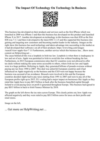 The Impact Of Technology On Technology In Business
This business has developed on their products and services such as the first IPhone which was
launched in 2008 was IPhone 3 and then this business has developed on this product and launched
IPhone X in 2017. Another development on technology in this business was their IOS as the first
IOS was 7.1.1 and then it developed to the latest IOS 11.3.5 and this supported this business into
gaining and targeting new customers and becoming market leader in the industry. Images on the
right show this business has used technology and taken advantage into succeeding in the market as
it had developed their software s on all of their products. https://www.bing.com/images
/search?view=apple+Ios+7 11 Furthermore, another service which this business has... Show more
content on Helpwriting.net ...
The cause behind all this was a loophole in Irish tax law. Loophole is when there is inadequacy in
law and set of acts. Apple was permitted in Irish to avoid this law without breaking the law.
Furthermore, in 2013 European commission rules that EU countries were not allowed to offer
tax deals without making the same terms accessible to others, where Irish tax law and Apple
were in a huge problem. Referring to Apple, they generated billions of pounds overseas without
paying any tax from 1990 to 2007. This deal was unlawful European countries and it had
influenced on Apple negatively as the business and the CEO were not happy because the
business was accused of tax avoidance. Brussels were involved in this and the European
countries decided Apple had to pay taxes starting from 1991 to 2007 and were to pay all of the
European profits right up to 2015. EU s ruling had a major impact on businesses like Apple as they
ruled that Apple have to pay ВЈ13 billion in back after the business funnelled capital through
Ireland to avoid paying taxes on profit it generated throughout Europe. This business had agreed to
pay ВЈ13 billion in back to Irish Finance Minister by 2018.
The graph on the left shows the tax rates across Europe. This clearly points out, how Apple was
affected negatively and they were ruled to pay ВЈ13 billion euros for taxes on their profits and
retail stores.
Image on the left,
... Get more on HelpWriting.net ...
 