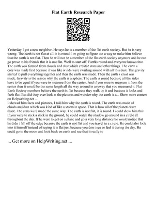 Flat Earth Research Paper
Yesterday I got a new neighbor. He says he is a member of the flat earth society. But he is very
wrong. The earth is not flat at all, it is round. I m going to figure out a way to make him believe
that the earth is not flat. Then he will not be a member of the flat earth society anymore and he can
go prove to his friends that it is not flat. Well to start off, Earthis round and everyone knows that.
The earth was formed from clouds and dust which created stars and other things. The earth s
core was made first because it was like winds were swirling around with all this dust. The gravity
started to pull everything together and then the earth was made. Then the earth s crust was
made. Gravity is the reason why the earth is a sphere. The earth is round because all the sides
have to be equal if you were to measure from the center. And if you were to measure it from the
center then it would be the same length all the way around in anyway that you measured it. Flat
Earth Society members believe the earth is flat because they walk on it and because it looks and
feels flat. But did they ever look at the pictures and wonder why the earth is a... Show more content
on Helpwriting.net ...
I showed him facts and pictures, I told him why the earth is round. The earth was made of
clouds and dust which was kind of like a storm in space. That is how all of the planets were
made. The stars were made the same way. The earth is not flat, it is round. I could show him that
if you were to stick a stick in the ground, he could watch the shadow go around in a circle all
throughout the day. If he were to get on a plane and go a very long distance he would notice that
he didn t fall off the edge because the earth is not flat and you travel in a circle. He could also look
into it himself instead of saying it is flat just because you don t see or feel it during the day. He
could go to the moon and look back on earth and see that it really is
... Get more on HelpWriting.net ...
 