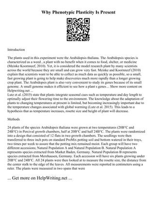 Why Phenotypic Plasticity Is Present
Introduction
The plants used in this experiment were the Arabidopsis thaliana. The Arabidopsis species is
characterized as a weed , a plant with no benefit when it comes to food, shelter, or medicine
(Meinke Koornneef, 2010). Yet, it is considered the model research plant by many scientists
across the world because they are small and can grow very fast. Meinke and Koornneef (2010)
explain that scientists want to be able to collect as much data as quickly as possible, so a small,
fast growing plant is going to help make discoveries much more rapidly than a longer growing
crop plant. The Arabidopsis plant is also very convenient to study its genes because of its small
genome. A small genome makes it efficient to see how a plant s genes... Show more content on
Helpwriting.net ...
Lutz et al. (2015) state that plants integrate seasonal cues such as temperature and day length to
optimally adjust their flowering time to the environment. The knowledge about the adaptation of
plants to changing temperatures at present is limited, but becoming increasingly important due to
the temperature changes associated with global warming (Lutz et al. 2015). This leads to a
hypothesis that as temperature increases, rosette size and height of plant will decrease.
Methods
24 plants of the species Arabidopsis thaliana were grown at two temperatures (20В°C and
24В°C) in Percival growth chambers, half at 20В°C and half 24В°C. The plants were randomized
into a design that consisted of 12 flats in two growth chambers. The seedlings were then
transferred to three inch pots on standard ProMix potting soil and bottom watered in their trays,
two times per week to assure that the potting mix remained moist. Each group will have two
different accessions; Natural Population A and Natural Population B. Natural Population A
represents species extracted from Market Baden, Germany. Natural Population B represents
species extracted from Merzhausen, Germany. Each accession will have six plants growing under
20В°C and 24В°C. All 24 plants were then looked at to measure the rosette size, the distance from
the center stalk to the edge of the leaves. All measurements were reported in centimeters using a
ruler. The plants were measured in two spans that were
... Get more on HelpWriting.net ...
 