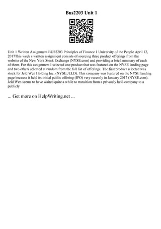 Bus2203 Unit 1
Unit 1 Written Assignment BUS2203 Principles of Finance 1 University of the People April 12,
2017This week s written assignment consists of sourcing three product offerings from the
website of the New York Stock Exchange (NYSE.com) and providing a brief summary of each
of them. For this assignment I selected one product that was featured on the NYSE landing page
and two others selected at random from the full list of offerings. The first product selected was
stock for Jeld Wen Holding Inc. (NYSE:JELD). This company was featured on the NYSE landing
page because it held its initial public offering (IPO) very recently in January 2017 (NYSE.com).
Jeld Wen seems to have waited quite a while to transition from a privately held company to a
publicly
... Get more on HelpWriting.net ...
 