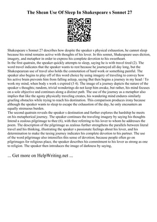 The Shean Use Of Sleep In Shakespeare s Sonnet 27
Shakespeare s Sonnet 27 describes how despite the speaker s physical exhaustion, he cannot sleep
because his mind remains active with thoughts of his lover. In this sonnet, Shakespeare uses diction,
imagery, and metaphor in order to express his complete devotion to his sweetheart.
In the first quatrain, the speaker quickly attempts to sleep, saying he is with travel tired (2). The
word travel indicates that the speaker wants to rest because he journeyed all day long, but the
Shakespearean use of travel also holds the connotation of hard work or something painful. The
speaker also begins to play off of this word choice by using imagery of traveling to convey how
his active brain prevents him from falling asleep, saying But then begins a journey in my head / To
work my mind, when body s work s expired (3 4). The image of a journey depicts the nature of the
speaker s thoughts; random, trivial wonderings do not keep him awake, but rather, his mind focuses
on a sole objective and continues along a distinct path. The use of the journey as a metaphor also
implies that like the agony physically traveling creates, his wandering mind endures similarly
grueling obstacles while trying to reach his destination. This comparison produces irony because
although the speaker wants to sleep to escape the exhaustion of the day, he only encounters an
equally strenuous burden.
The second quatrain reveals the speaker s destination and further explores the hardship he meets
on his metaphorical journey. The speaker continues the traveling imagery by saying his thoughts
Intend a zealous pilgrimage to thee (6), with thee referring to his lover to whom he addresses the
poem. The description of the pilgrimage as zealous further strengthens the parallels between literal
travel and his thinking, illustrating the speaker s passionate feelings about his lover, and his
determination to make the taxing journey indicates his complete devotion to his partner. The use
of the word pilgrimage also intensifies this sense of devotion; because people often go on
pilgrimages for religious place, the speaker describes his commitment to his lover as strong as one
to religion. The speaker then introduces the image of darkness by saying,
... Get more on HelpWriting.net ...
 