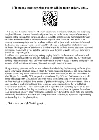 If it means that the schoolrooms will be more orderly and...
If it means that the schoolrooms will be more orderly and more disciplined, and that our young
people will learn to evaluate themselves by what they are on the inside instead of what they re
wearing on the outside, then our public schools should be able to require their students to wear
uniforms. Former President Clinton said this in a speech in in March of 1996. There is an
immense controversy about whether a school uniform will help or hinder a student. After much
deliberation and inquiry, public schools should be allowed to enforce their students to wear
uniforms. The largest part of the debate is whether or not the uniform hinders a student s personal
expression.. Along with giving kids the chance to learn different ways to express... Show more
content on Helpwriting.net ...
A uniform saves parents from having to keep buying their kid the latest trend and name brand
clothing. Buying five different uniform styles is a lot cheaper than having to buy 30 40 different
clothing styles and colors. Most uniforms can be easily altered or added to for the changing of the
seasons, which saves time and money from not having to shop the seasons.
Along with easy purchase, uniforms also help cut down bullying. Implementing uniforms gives
kids a better sense of school pride, in which they care more about the school and each other. For
example when Long Beach introduced uniforms in 1995 they received data that showed the in
school fights decreased by 38%, suspension rates dropped by 90% and furthermore the overall
crime rates dropped by 91%. School uniforms would work in the same way an athletic team
uniform would; it would give them a sense of pride and belonging. Like athletic teams, when a
team member or student would wear their jersey, or in this case uniform, they would cloak
themselves in their school color they would feel obligated to make sure they represent the best
for their school to show that they care and they are going to prove how exceptional their school
is. A uniform can improve the overall school and also move beyond the school halls and out to the
community. Most bullies make fun of a kid by how he or she looks, so by schools implementing
uniforms they level the playing fields
... Get more on HelpWriting.net ...
 