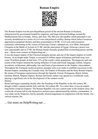 Roman Empire
The Roman Empire was the post Republican period of the ancient Roman civilization,
characterized by government headed by emperors, and large territorial holdings around the
Mediterranean Sea in Europe, Africa, and Asia. The 500 year old republic which preceded it was
severely destabilized in a series of civil wars and political conflict, during which Julius Caesarwas
appointed as perpetual dictator and then assassinated in 44 BC. Civil wars and executions
continued, culminating in the victory of Octavian, Caesar s adopted son, over Mark Antonyand
Cleopatra at the Battle of Actium in 31 BC and the annexation of Egypt. Octavian s power was
now unassailable and in 27 BC the Roman Senate formally granted him overarching power and the
new... Show more content on Helpwriting.net ...
It was the largest empire of the Classical antiquity period, and one of the largest empires in world
history. At its height under Trajan, it covered 6.8 million square kilometers and held sway over
some 70 million people, at that time, 21% of the world s entire population. The longevity and vast
extent of the Empire ensured the lasting influence of Latin and Greek language, culture, religion,
inventions, architecture, philosophy, law and forms of government on the Empire s descendants.
Throughout the European medieval period, attempts were even made to establish successors to the
Roman Empire, including the Crusader state, the Empire of Romania and the Holy Roman Empire.
By means of European expansionism through the Spanish, French, Portuguese, Dutch, Italian,
German, British, Belgian empires, Roman and Greek culture was spread on a worldwide scale,
playing a significant role in the development of the modern world.
History
Rome had begun expanding shortly after the founding of the Republic in the 6th century BC,
though it didn t expand outside Italy until the 3rd century BC. In a sense then, it was an empire
long before it had an Emperor. The Roman Republic was not a nation state in the modern sense, but
a network of towns left to rule themselves and provinces administered by military commanders. It
was ruled, not by Emperors, but by annually elected magistrates in conjunction with the Senate. For
various reasons, the
... Get more on HelpWriting.net ...
 