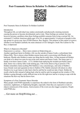 Post-Traumatic Stress In Relation To Holden Caulfield Essay
Post Traumatic Stress In Relation To Holden Caulfield
Introduction
Throughout life, an individual may endure emotionally and physically straining moments
causing the person to become downhearted, and or irate. These feelings are normal, but may
however become a problem when these feelings prohibit someone from living a normal life. An
estimated 5.2 million American adults ages 18 to 54, or approximately 3.6 percent of people in this
age group in a given year, have PTSD (Narrow, Rae, Regier). This purpose of this report is to prove
whether or not Holden Caulfield, the main character of J.D. Salingers s book The Catcher In The
Rye, is depressed.
What Is A Depressive Disorder?
Depression is a serious ... Show more content on Helpwriting.net ...
Another significant factor in Holden s life was the suicide of James Castle, a schoolmate form
Elkton Hills. This is shown when Holden returns home and is conversing with Phoebe in her
bedroom. Phoebe asks Holden to name one thing that he really likes. At that moment all Holden
can think of is about two nuns he met at the train station and James Castle, The funny part is, I
hardly even know James Castle... (171). Holden kept replaying the incident just before James
died. James was a skinny little weak looking guy, with wrists about as big as pencils (170).
Holden remembers James [calling Phil Stabile] a very conceited guy, and some of Stabile s
lousy friends went and squealed on him to Stabile (170). Stabile returned with about six other
friends to try to get James to take back what he said but he would not take it back. Holden the
recalls what he did, instead of taking back what he said he said, he jumped out the window (170).
Holden is going through a really difficult time in his life right now and he is trying to cope with the
situations the best way that he knows how.
Symptoms of a Post Traumatic Stress Disorder
Many people with PTSD repeatedly re experience the ordeal in the form of flashback episodes,
memories, nightmares, or frightening thoughts, especially when they are exposed to events or
objects reminiscent of the trauma. Anniversaries of the event can also trigger symptoms. People
with PTSD also
... Get more on HelpWriting.net ...
 