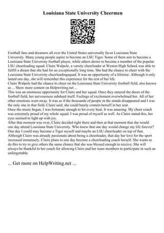 Louisiana State University Cheermen
Football fans and dreamers all over the United States universally favor Louisiana State
University. Many young people aspire to become an LSU Tiger. Some of them aim to become a
Louisiana State University football player, while others desire to become a member of the popular
LSU cheerleading squad. Claire Walpole, a varsity cheerleader at Weston High School, was able to
fulfill a dream that she had for an exceptionally long time. She had the chance to cheer with the
Louisiana State University cheerleadingsquad. It was an opportunity of a lifetime. Although it only
lasted one day, she will remember this experience for the rest of her life.
Claire Walpole had the chance to cheer on the Louisiana State University football field, also known
as ... Show more content on Helpwriting.net ...
This was an enormous opportunity for Claire and her squad. Once they entered the doors of the
football field, her nervousness subdued itself. Feelings of excitement overwhelmed her. All of her
other emotions went away. It was as if the thousands of people in the stands disappeared and I was
the only one in that field, Claire said; she could barely contain herself in her seat.
Once the music began, I was fortunate enough to hit every beat. It was amazing. My cheer coach
was extremely proud of my whole squad. I was proud of myself as well. As Claire stated this, her
eyes seemed to light up with joy.
After that moment was over, Claire decided right there and then at that moment that she would
one day attend Louisiana State University. Who knew that one day would change my life forever?
One day I could may become a Tiger myself and maybe an LSU cheerleader on top of that.
Although Claire was already passionate about being a cheerleader, that day her love for the sport
increased immensely. Claire plans to one day become a cheerleading coach herself. She wants to
do this to try to give others the same chance that she was blessed enough to receive. She will
always be thankful to her coach for allowing Claire and her team members to participate in such an
unforgettable
... Get more on HelpWriting.net ...
 