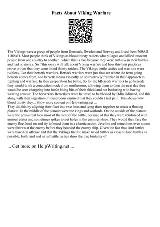 Facts About Viking Warfare
The Vikings were a group of people from Denmark, Sweden and Norway and lived from 700AD
1100AD. Most people think of Vikings as blood thirsty raiders who pillaged and killed innocent
people from one country to another , which this is true because they were ruthless in their battles
and had no mercy. So Tthis essay will talk about Viking warfare and how thistheir practices
prove proves that they were blood thirsty raiders. The Vikings battle tactics and warriors were
ruthless, like their berserk warriors. Berserk warriors were just that are where the term going
berserk comes from, and berserk means violently or destructively frenzied in their approach to
fighting and warfare. In their preparation for battle, So for the bBerserk warriors to go berserk
they would drink a concoction made from mushrooms, allowing them to then the next day they
would be seen chargeing into battle biting bits of their shield and not bothering with having
wearing armour. The berserkers Berserkers were believed to be blessed by Odin Odinand, and this
along with their ingestion of mushrooms ensured that they couldn t feel pain. This shows how
blood thirsty they... Show more content on Helpwriting.net ...
They did this by aligning their fleet into two lines and tying them together to create a floating
platoon. In the middle of the platoon were the kings and warlords. On the outside of the platoon
were the prows that took most of the heat of the battle, because of this they were reinforced with
armour plates and sometimes spikes to put holes in the enemies ships. They would then face the
enemy fleet head on and try to board them in a chaotic action. Javelins and sometimes even stones
were thrown at the enemy before they boarded the enemy ship. Given the fact that land battles
were based on offense and that the Vikings tried to make naval battles as close to land battles as
possible, both land and naval battle tactics show the true brutality of
... Get more on HelpWriting.net ...
 
