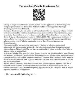 The Vanishing Point In Renaissance Art
a)Using an image sourced from the lectures, explain how the application of the vanishing point
changed representation; and demonstrate the location of the vanishing point in the image,
describing your rationale. 500 words.
During the Renaissance, the arts gained an intellectual status that was previously unheard of thanks
to the application of the vanishing point. Renaissance artists spent their time experimenting ways
to create the illusion of space on a two dimensional surface; Fillipo Brunelleshi was among the
first to devise an effective system of doing so (Babick, 2010). This system created the illusion of
space, or better known as perspective, by utilising a vanishing point. The vanishing point is also
referred to as the point of infinity, meaning the point in the ... Show more content on
Helpwriting.net ...
Contrary to red, blue is a cool colour used to convey feelings of calmness, sadness, and
melancholy. It is also associated with royalty due to its use in classical mythology to represent
gods and heaven. More recently blue has become associated with gender neutrality, often being a
featured colour in fashion labels.
In the above painting, blue is used to colour the sky, the ocean and the clothing being worn. The sky
and ocean are blue in nature which explains the colour choice but the two natural phenomenon s are
expansive and open, giving blue another connotation of openness. Blue clothing in media is used to
represent superheroes or the good guys which suggests that those in the painting clothed in blue are
this pieces protagonists.
Red and blue are commonly associated with each other, often to represent opposites. This duo of
colours is utilised together in films and other visual mediums to provide subtle visual clues of
clashing mentalities. This is prominent in gaming especially as red, not always but often, is used to
represent brawn while blue represents
... Get more on HelpWriting.net ...
 