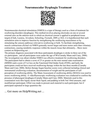 Neuromuscular Dysphagia Treatment
Neuromuscular electrical stimulation (NMES) is a type of therapy used as a form of treatment for
swallowing disorders (dysphagia). This method involves placing electrodes on one or several
external sites on the anterior neck to which an electrical current is applied to peripheral tissue
targets (Clark, Lazarus, Arvedson, Schooling, Frymark, 2009, p 362). it is hypothesized that such
stimulation aims to improve function by strengthening the swallowing musculature or by
stimulating the sensory pathways relevant to swallowing or both. To facilitate strengthening,
muscle contractions elicited via NMES generally recruit larger and more motor units than voluntary
contractions, causing metabolic responses within the muscle tissue that ultimately... Show more
content on Helpwriting.net ...
The primary diagnosis associated with these participants dysphagia is stroke in three out of the
six participants , and all participants were under the age of 90 (Carnaby Mann and Crary, 2008).
The investigation was about whether NMES was effective treatment for swallowing disorders.
The participants had to obtain a score of 23 or greater on the mini mental state examination
(MMSE) and a score of 5 or less on the Functional Oral Intake Scale (FOIS), and lastly the
participants could not have received swallowing therapy within the last three months (Carnaby
Mann and Crary 2008). Before therapy began baseline scores were collected including clinical and
instrumental swallowing evaluation, documentation of weight and the participants of self
perception of swallowing ability. The Mann Assessment of swallowing ability (MASA) was used to
assess swallowing ability. A videofluoroscopic swallowing evaluation was conducted to confirm the
presence of pharyngeal dysphagia (Carnaby Mann and Crary 2008). Materials used in this
examination were thin liquid, nectar thick liquid, and pudding in both 5ml 10ml amounts, and
modified per participant. Effort was made to present each material to each participant, but if
participant aspirated in large quantities the
... Get more on HelpWriting.net ...
 