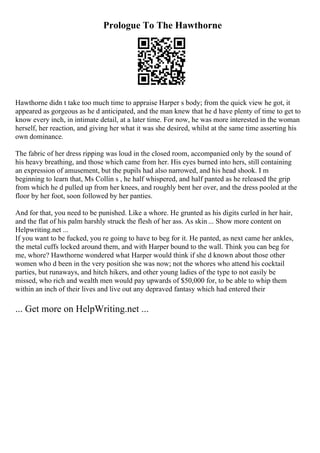 Prologue To The Hawthorne
Hawthorne didn t take too much time to appraise Harper s body; from the quick view he got, it
appeared as gorgeous as he d anticipated, and the man knew that he d have plenty of time to get to
know every inch, in intimate detail, at a later time. For now, he was more interested in the woman
herself, her reaction, and giving her what it was she desired, whilst at the same time asserting his
own dominance.
The fabric of her dress ripping was loud in the closed room, accompanied only by the sound of
his heavy breathing, and those which came from her. His eyes burned into hers, still containing
an expression of amusement, but the pupils had also narrowed, and his head shook. I m
beginning to learn that, Ms Collin s , he half whispered, and half panted as he released the grip
from which he d pulled up from her knees, and roughly bent her over, and the dress pooled at the
floor by her foot, soon followed by her panties.
And for that, you need to be punished. Like a whore. He grunted as his digits curled in her hair,
and the flat of his palm harshly struck the flesh of her ass. As skin ... Show more content on
Helpwriting.net ...
If you want to be fucked, you re going to have to beg for it. He panted, as next came her ankles,
the metal cuffs locked around them, and with Harper bound to the wall. Think you can beg for
me, whore? Hawthorne wondered what Harper would think if she d known about those other
women who d been in the very position she was now; not the whores who attend his cocktail
parties, but runaways, and hitch hikers, and other young ladies of the type to not easily be
missed, who rich and wealth men would pay upwards of $50,000 for, to be able to whip them
within an inch of their lives and live out any depraved fantasy which had entered their
... Get more on HelpWriting.net ...
 