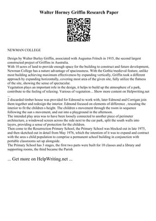 Walter Horney Griffin Research Paper
NEWMAN COLLEGE
Design by Walter Burley Griffin, associated with Augustus Fritsch in 1915, the second largest
constructed project of Griffins in Australia.
With 10 acres of land to provide enough space for the building to construct and future development,
Newman College has a nature advantage of spaciousness. With the Gothic/medieval feature, unlike
most building achieving maximum effectiveness by expanding vertically, Griffin took a different
approach by expanding horizontally, covering most area of the given site, fully utilize the flatness
of the site, showing the sense of spectacular.
Vegetation plays an important role in the design, it helps to build up the atmosphere of a park,
contribute to the feeling of relaxing. Various of vegetation... Show more content on Helpwriting.net
...
2 discarded timber house was provided for Edmond to work with, later Edmond and Corrigan join
them together and redesign the interior. Edmond focused on elements of difference , rescaling the
interior to fit the children s height. The children s movement through the room in sequence
following the sun s movement, and out into a playground in the afternoon.
The intended play area was to have been loosely connected to another piece of perimeter
architecture, a windowed screen across the side next to the car park, split the south walls into
layers, providing a sense of protection for the children.
Then come to the Resurrection Primary School, the Primary School was blocked out in late 1975,
and then sketched out in detail from May 1976, which the intention of it was to expand and contract
with the area s child population to comprise a permanent school building in conjunction with
portable classrooms set up alongside.
The Primary School has 3 stages, the first two parts were built for 10 classes and a library and
supporting rooms, the third became the Parish
... Get more on HelpWriting.net ...
 