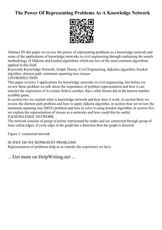 The Power Of Representing Problems As A Knowledge Network
Abstract IN this paper we review the power of representing problems as a knowledge network and
some of the applications of knowledge networks in civil engineering through explaining the search
methodology of Dijkstra and kruskal algorithms which are two of the most common algorithms
applied in this field
Keywords Knowledge Network; Graph Theory; Civil Engineering, dijkstras algorithm, kruskal
algoithm; shortest path; minimum spanning tree; trusses
I.INTRODUCTION
This paper reviews 3 applications for knowledge networks in civil engineering, but before we
review these problem we talk about the importance of problem representation and how it can
transfer the experience of in certain field to another, that s what Simon did in the known number
scrabble game.
In section two we explain what is knowledge network and how does it work, in section three we
review the shortest path problem and how to apply dijkstra algorithm, in section four we review the
minimum spanning tree (MST) problem and how to solve it using kruskal algorithm, in section five
we explain the representation of trusses as a networks and how could this be useful.
II.KNOWLEDGE NETWORK
The network consists of group of points represented by nodes and are connected through group of
lines called edges, if every edge in the graph has a direction then the graph is directed
Figure 1: connected network
III.WHY DO WE REPRESENT PROBLEMS
Representation of problems help us to transfer the experience we have
... Get more on HelpWriting.net ...
 