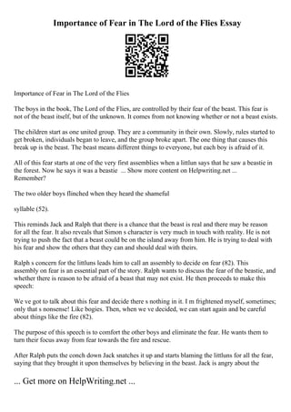 Importance of Fear in The Lord of the Flies Essay
Importance of Fear in The Lord of the Flies
The boys in the book, The Lord of the Flies, are controlled by their fear of the beast. This fear is
not of the beast itself, but of the unknown. It comes from not knowing whether or not a beast exists.
The children start as one united group. They are a community in their own. Slowly, rules started to
get broken, individuals began to leave, and the group broke apart. The one thing that causes this
break up is the beast. The beast means different things to everyone, but each boy is afraid of it.
All of this fear starts at one of the very first assemblies when a littlun says that he saw a beastie in
the forest. Now he says it was a beastie ... Show more content on Helpwriting.net ...
Remember?
The two older boys flinched when they heard the shameful
syllable (52).
This reminds Jack and Ralph that there is a chance that the beast is real and there may be reason
for all the fear. It also reveals that Simon s character is very much in touch with reality. He is not
trying to push the fact that a beast could be on the island away from him. He is trying to deal with
his fear and show the others that they can and should deal with theirs.
Ralph s concern for the littluns leads him to call an assembly to decide on fear (82). This
assembly on fear is an essential part of the story. Ralph wants to discuss the fear of the beastie, and
whether there is reason to be afraid of a beast that may not exist. He then proceeds to make this
speech:
We ve got to talk about this fear and decide there s nothing in it. I m frightened myself, sometimes;
only that s nonsense! Like bogies. Then, when we ve decided, we can start again and be careful
about things like the fire (82).
The purpose of this speech is to comfort the other boys and eliminate the fear. He wants them to
turn their focus away from fear towards the fire and rescue.
After Ralph puts the conch down Jack snatches it up and starts blaming the littluns for all the fear,
saying that they brought it upon themselves by believing in the beast. Jack is angry about the
... Get more on HelpWriting.net ...
 