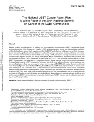 WHITE PAPER
The National LGBT Cancer Action Plan:
A White Paper of the 2014 National Summit
on Cancer in the LGBT Communities
Jack E. Burkhalter, PhD,1,* Liz Margolies, LCSW,2,* Hrafn Oli Sigurdsson, PhD, NP, PMHNP-BC,3
Jonathan Walland, LLB,4
Asa Radix, MD, MPH,5
David Rice, RN, PhD,6
Francisco O. Buchting, PhD,7
Nelson F. Sanchez, MD,8
Michael G. Bare, MPH,9
Ulrike Boehmer, PhD,10
Sean Cahill, PhD,11
Tomas L. Griebling, MD, MPH,12
Diane Bruessow, PA-C, DFAAPA,13
and Shail Maingi, MD14
Abstract
Despite growing social acceptance of lesbians, gay men, bisexuals, and transgender (LGBT) persons and the ex-
tension of marriage rights for same-sex couples, LGBT persons experience stigma and discrimination, including
within the healthcare system. Each population within the LGBT umbrella term is likely at elevated risk for cancer
due to prevalent, signiﬁcant cancer risk factors, such as tobacco use and human immunodeﬁciency virus infec-
tion; however, cancer incidence and mortality data among LGBT persons are lacking. This absence of cancer
incidence data impedes research and policy development, LGBT communities’ awareness and activation, and
interventions to address cancer disparities. In this context, in 2014, a 2-day National Summit on Cancer in the
LGBT Communities was convened by a planning committee for the purpose of accelerating progress in identi-
fying and addressing the LGBT communities’ concerns and needs in the spheres of cancer research, clinical can-
cer care, healthcare policy, and advocacy for cancer survivorship and LGBT health equity. Summit participants
were 56 invited persons from the United States, United Kingdom, and Canada, representatives of diverse iden-
tities, experiences, and knowledge about LGBT communities and cancer. Participants shared lessons learned and
identiﬁed gaps and remedies regarding LGBT cancer concerns across the cancer care continuum from prevention
to survivorship. This white paper presents background on each of the Summit themes and 16 recommendations
covering the following: sexual orientation and gender identity data collection in national and state health surveys
and research on LGBT communities and cancer, the clinical care of LGBT persons, and the education and train-
ing of healthcare providers.
Key words: cancer, cancer disparities, lesbians, gay men, bisexuals, and transgender (LGBT).
1
Department of Psychiatry and Behavioral Sciences, Memorial Sloan Kettering Cancer Center, New York, New York.
2
National LGBT Cancer Network, New York, New York.
3
Nursing Professional Development, Memorial Sloan Kettering Cancer Center, New York, New York.
4
The Ofﬁce of General Counsel, Memorial Sloan Kettering Cancer Center, New York, New York.
5
Callen-Lorde Community Health Center, New York, New York.
6
City of Hope, Duarte, California.
7
Buchting Consulting, Oakland, California; Horizons Foundation, San Francisco, California.
8
Department of Medicine, Memorial Sloan Kettering Cancer Center, New York, New York.
9
Grassroots Change, Oakland, California.
10
Department of Community Health Sciences, Boston University School of Public Health, Boston, Massachusetts.
11
The Fenway Institute, Boston, Massachusetts.
12
Department of Urology, School of Medicine, University of Kansas, Kansas City, Kansas.
13
Healthy Transitions, LLC, Stirling, New Jersey.
14
St. Peter’s Health Partners Cancer Care, Troy, New York.
*Coﬁrst authors.
ª Jack E. Burkhalter et al. 2016; Published by Mary Ann Liebert, Inc. This Open Access article is distributed under the terms of the
Creative Commons Attribution Noncommercial License (http://creativecommons.org/licenses/by-nc/4.0/) which permits any noncommer-
cial use, distribution, and reproduction in any medium, provided the original author(s) and the source are credited.
LGBT Health
Volume 3, Number 1, 2016
Mary Ann Liebert, Inc.
DOI: 10.1089/lgbt.2015.0118
19
LGBTHealth2016.3:19-31.
Downloadedfromonline.liebertpub.comby71.145.236.251on01/30/16.Forpersonaluseonly.
 