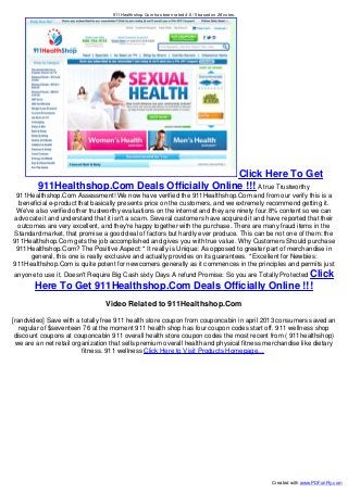 911Healthshop.Com has been rated 4.6 /5 based on 28 votes.
Click Here To Get
911Healthshop.Com Deals Officially Online !!! A true Trustworthy
911Healthshop.Com Assessment! We now have verified the 911Healthshop.Com and from our verify this is a
beneficial e-product that basically presents price on the customers, and we extremely recommend getting it.
We've also verified other trustworthy evaluations on the internet and they are ninety four.8% content so we can
advocate it and understand that it isn't a scam. Several customers have acquired it and have reported that their
outcomes are very excellent, and they're happy together with the purchase. There are many fraud items in the
Standard market, that promise a good deal of factors but hardly ever produce. This can be not one of them: the
911Healthshop.Com gets the job accomplished and gives you with true value. Why Customers Should purchase
911Healthshop.Com? The Positive Aspect: * It really is Unique: As opposed to greater part of merchandise in
general, this one is really exclusive and actually provides on its guarantees. * Excellent for Newbies:
911Healthshop.Com is quite potent for newcomers generally as it commences in the principles and permits just
anyone to use it. Doesn't Require Big Cash sixty Days A refund Promise: So you are Totally Protected Click
Here To Get 911Healthshop.Com Deals Officially Online !!!
Video Related to 911Healthshop.Com
[randvideo] Save with a totally free 911 health store coupon from couponcabin in april 2013 consumers saved an
regular of $seventeen 76 at the moment 911 health shop has four coupon codes start off. 911 wellness shop
discount coupons at couponcabin 911 overall health store coupon codes the most recent from ( 911healthshop)
we are an net retail organization that sells premium overall health and physical fitness merchandise like dietary
fitness. 911 wellness Click Here to Visit Products Homepage...
Created with www.PDFonFly.com
 