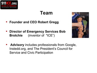 Team Founder and CEO Robert Gregg Director of Emergency Services Bob Brotchie  (inventor of  "ICE”) Advisory  includes professionals from Google, Instedd.org, and The President’s Council for  Service and Civic Participation  