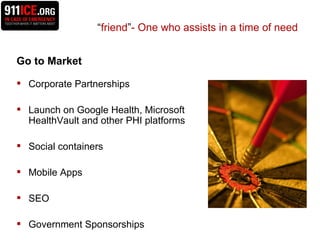 Go to Market Corporate Partnerships Launch on Google Health, Microsoft HealthVault and other PHI platforms Social containers Mobile Apps SEO  Government Sponsorships  “ friend ” - One who assists in a time of need 