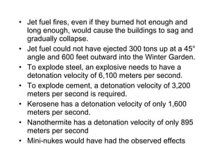 • Jet fuel fires, even if they burned hot enough and
long enough, would cause the buildings to sag and
gradually collapse.
• Jet fuel could not have ejected 300 tons up at a 45°
angle and 600 feet outward into the Winter Garden.
• To explode steel, an explosive needs to have a
detonation velocity of 6,100 meters per second.
• To explode cement, a detonation velocity of 3,200
meters per second is required.
• Kerosene has a detonation velocity of only 1,600
meters per second.
• Nanothermite has a detonation velocity of only 895
meters per second
• Mini-nukes would have had the observed effects
 